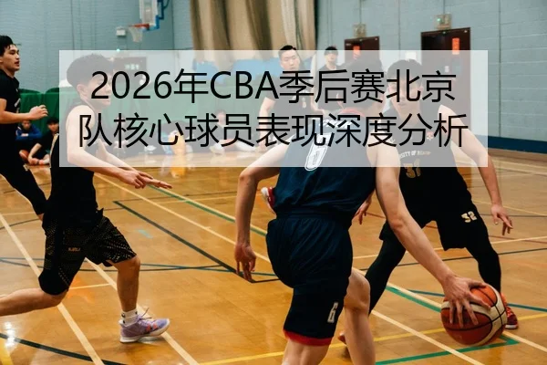 2026年CBA季后赛北京队核心球员表现深度分析