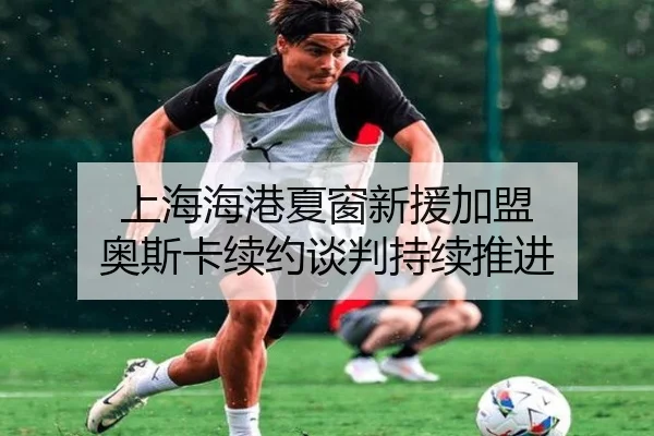 上海海港夏窗新援加盟 奥斯卡续约谈判持续推进