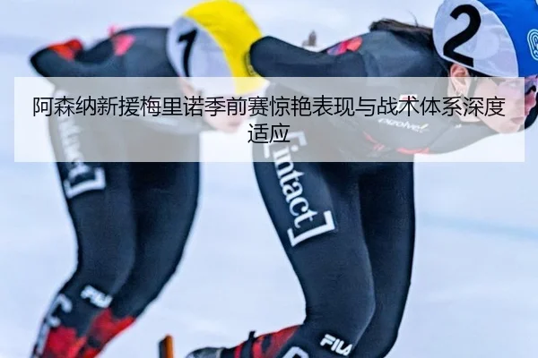 阿森纳新援梅里诺季前赛惊艳表现与战术体系深度适应